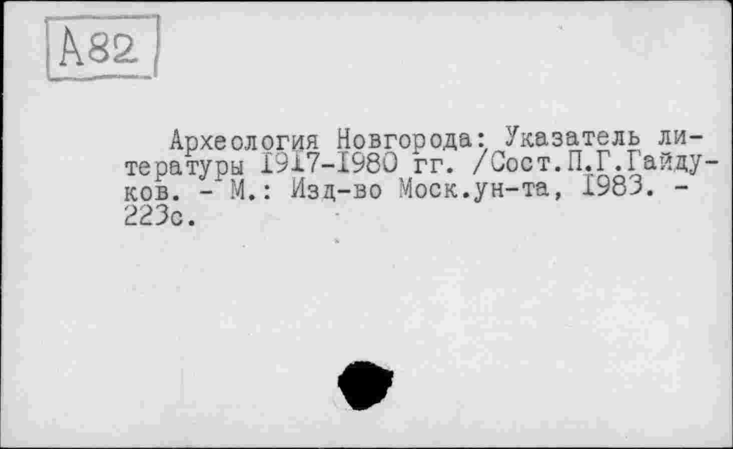 ﻿Археология Новгорода: Указатель литературы I917-I98O гг. /Соет.П,Г.Гайду ков. - М.: Изд-во Моск.ун-та, 1983. -223с.